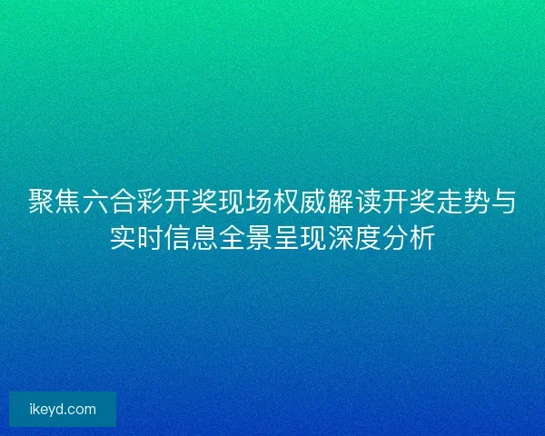 聚焦六合彩开奖现场权威解读开奖走势与实时信息全景呈现深度分析