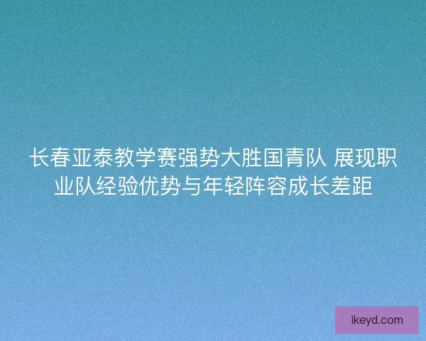 长春亚泰教学赛强势大胜国青队 展现职业队经验优势与年轻阵容成长差距