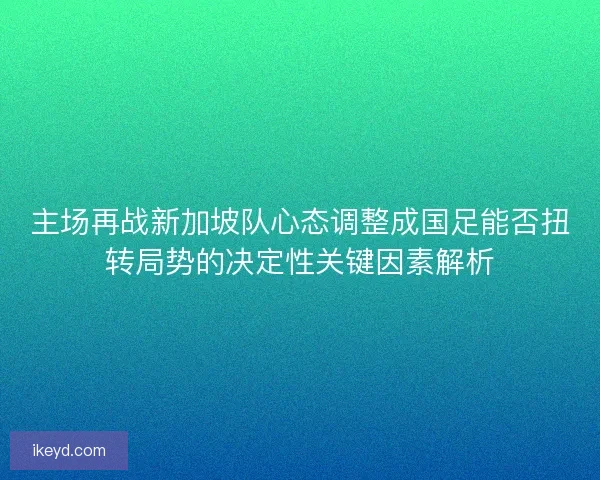 主场再战新加坡队心态调整成国足能否扭转局势的决定性关键因素解析