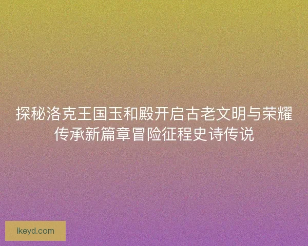 探秘洛克王国玉和殿开启古老文明与荣耀传承新篇章冒险征程史诗传说