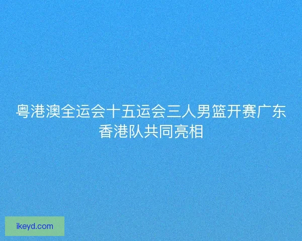 粤港澳全运会十五运会三人男篮开赛广东香港队共同亮相